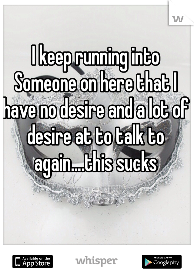 I keep running into
Someone on here that I have no desire and a lot of desire at to talk to again....this sucks 