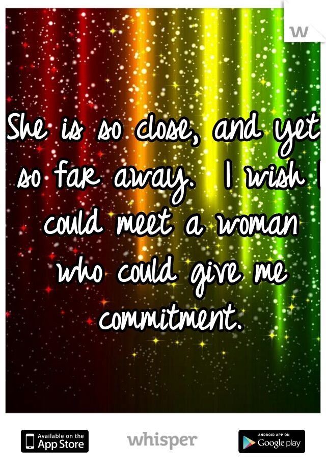 She is so close, and yet so far away.  I wish I could meet a woman who could give me commitment.