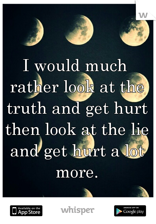 I would much rather look at the truth and get hurt then look at the lie and get hurt a lot more.