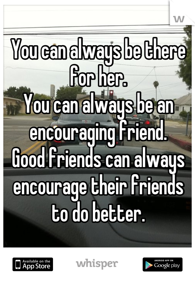 You can always be there for her.
You can always be an encouraging friend.
Good friends can always encourage their friends to do better.