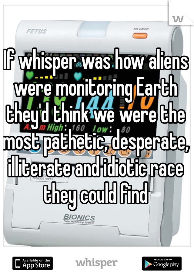 If whisper was how aliens were monitoring Earth they'd think we were the most pathetic, desperate, illiterate and idiotic race they could find