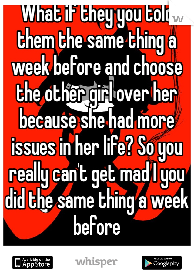 What if they you told them the same thing a week before and choose the other girl over her because she had more issues in her life? So you really can't get mad I you did the same thing a week before