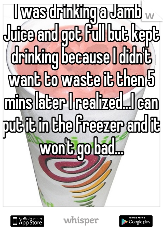 I was drinking a Jamba Juice and got full but kept drinking because I didn't want to waste it then 5 mins later I realized...I can put it in the freezer and it won't go bad...