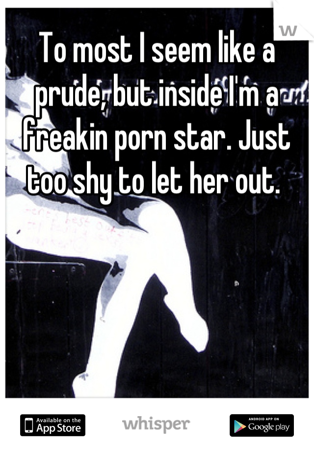 To most I seem like a prude, but inside I'm a freakin porn star. Just too shy to let her out. 