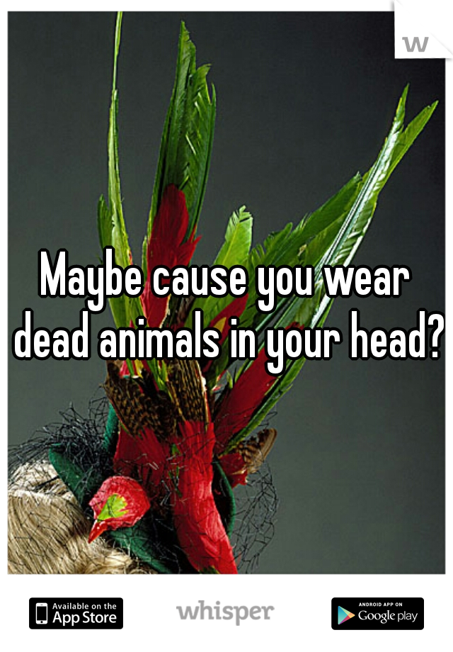 Maybe cause you wear dead animals in your head?