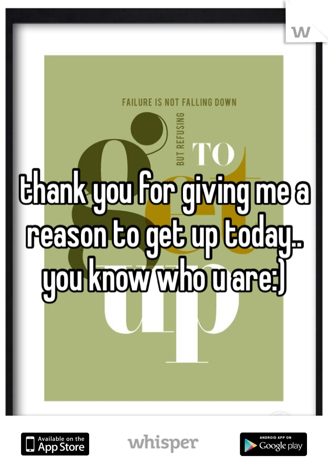 thank you for giving me a reason to get up today.. you know who u are:)