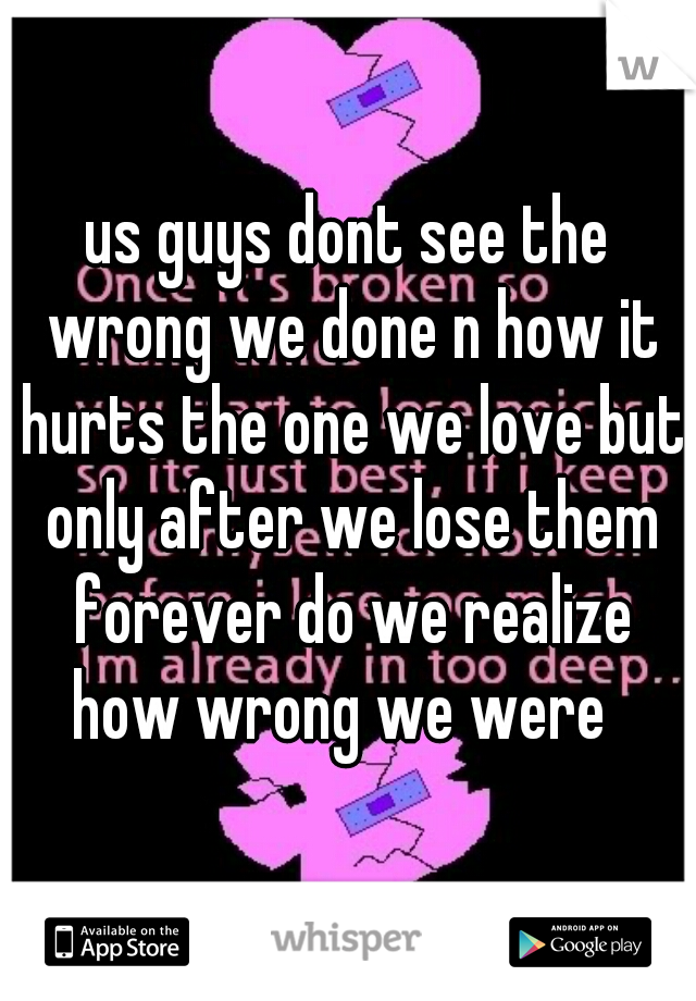us guys dont see the wrong we done n how it hurts the one we love but only after we lose them forever do we realize how wrong we were  
