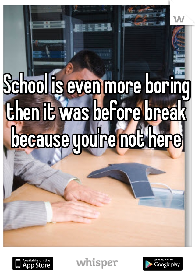 School is even more boring then it was before break because you're not here