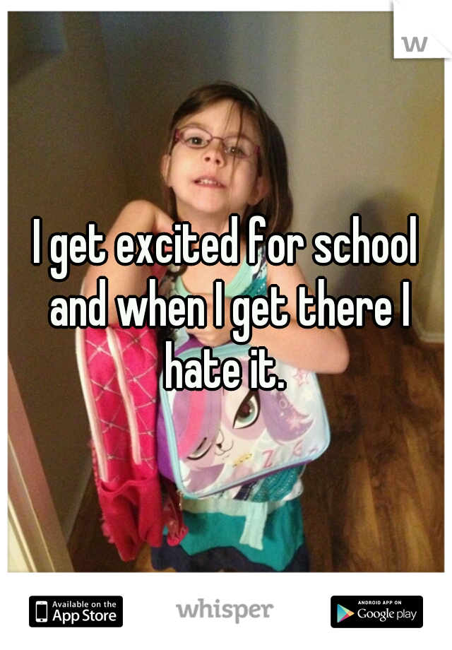 I get excited for school and when I get there I hate it. 