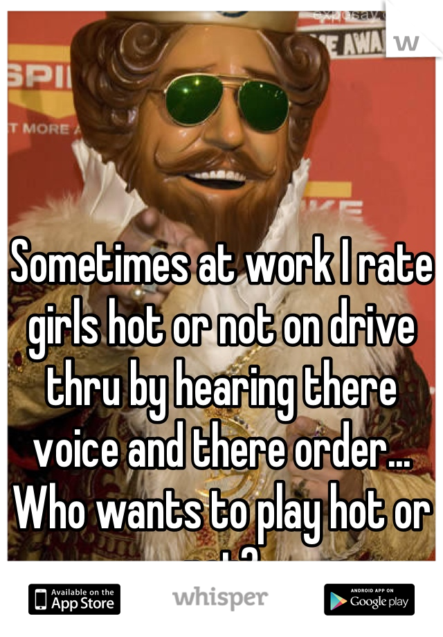 Sometimes at work I rate girls hot or not on drive thru by hearing there voice and there order... Who wants to play hot or not?