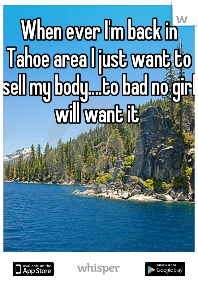 When ever I'm back in Tahoe area I just want to sell my body....to bad no girl will want it 