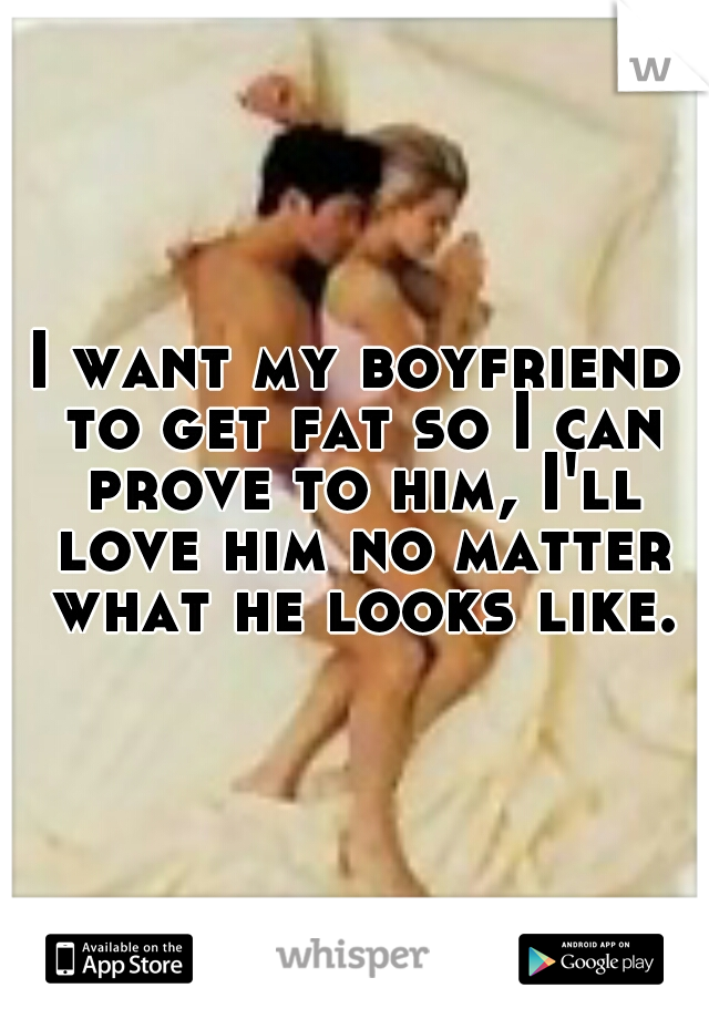 I want my boyfriend to get fat so I can prove to him, I'll love him no matter what he looks like.
