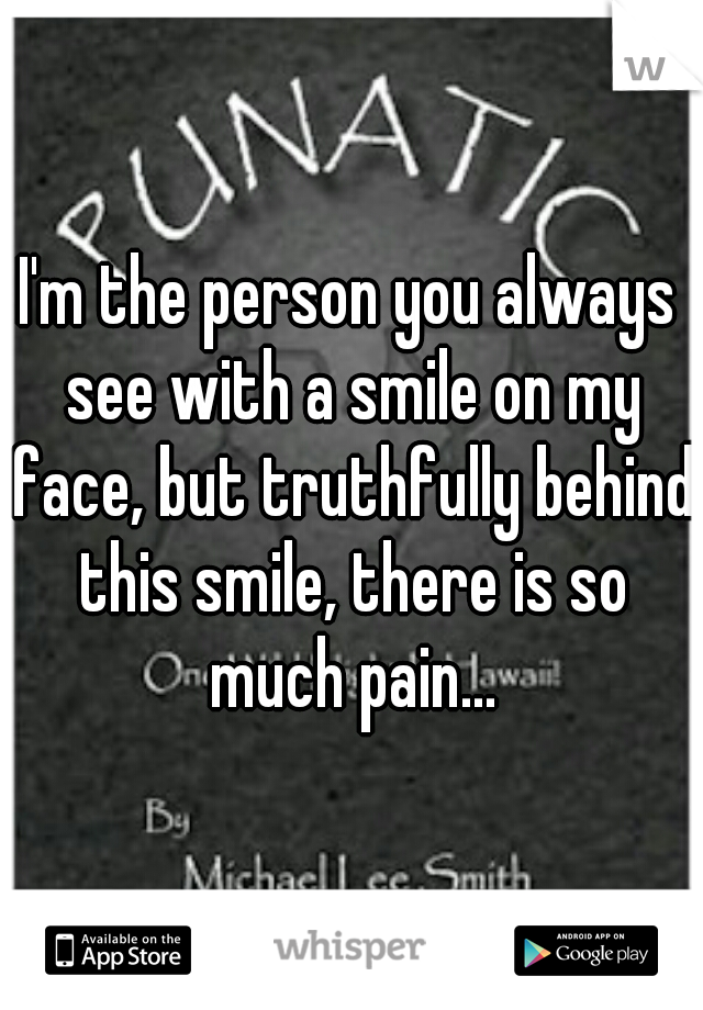 I'm the person you always see with a smile on my face, but truthfully behind this smile, there is so much pain...
