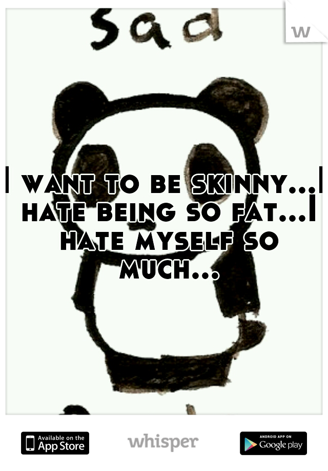 I want to be skinny...I hate being so fat...I hate myself so much...
