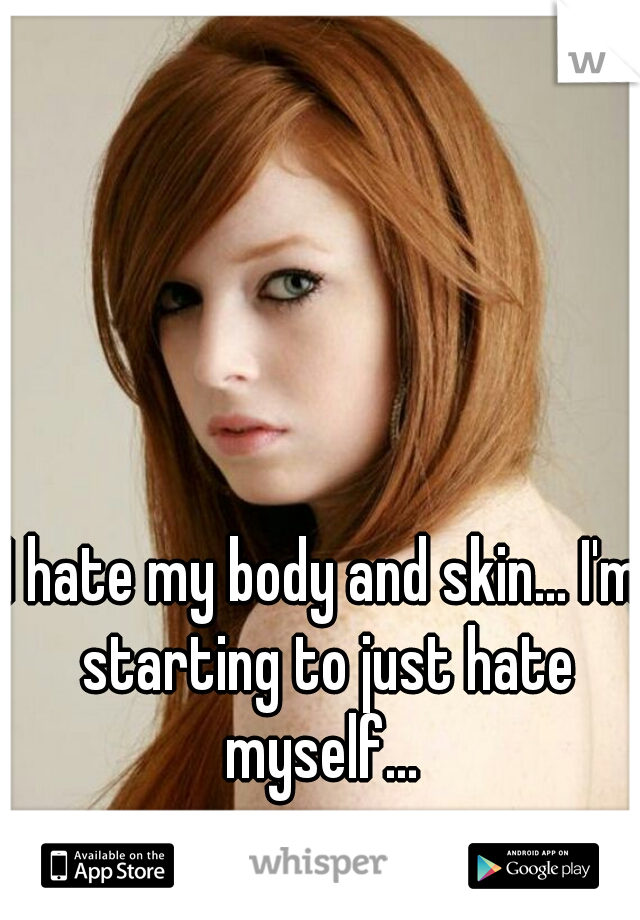 I hate my body and skin... I'm starting to just hate myself... 