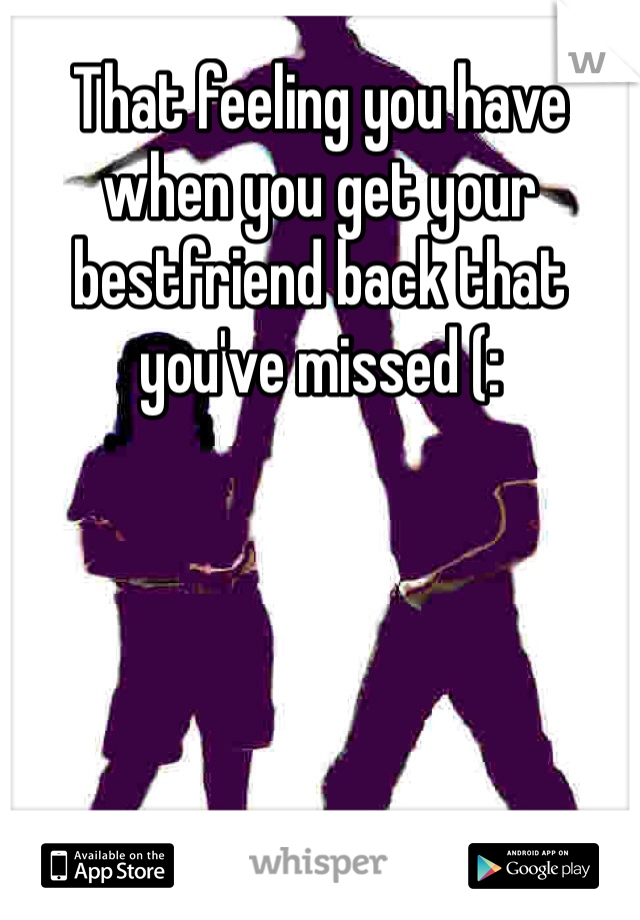 That feeling you have when you get your bestfriend back that you've missed (: 