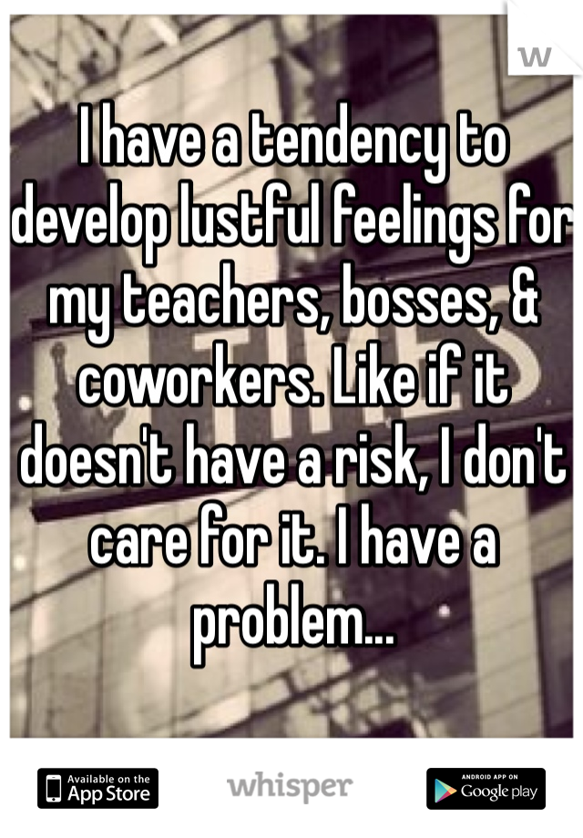 I have a tendency to develop lustful feelings for my teachers, bosses, & coworkers. Like if it doesn't have a risk, I don't care for it. I have a problem...
