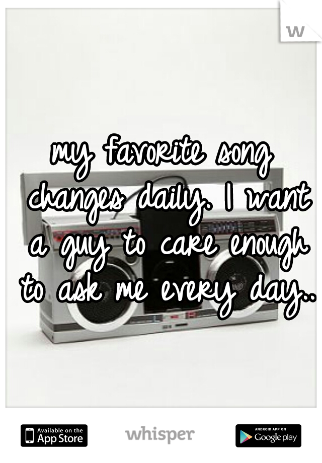 my favorite song changes daily. I want a guy to care enough to ask me every day..