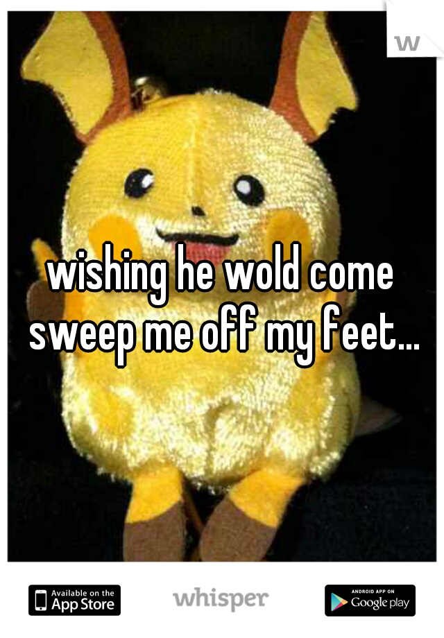 wishing he wold come sweep me off my feet...