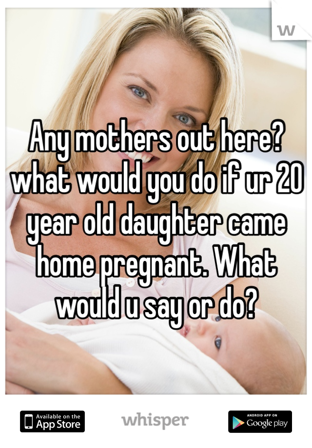 Any mothers out here? what would you do if ur 20 year old daughter came home pregnant. What would u say or do? 