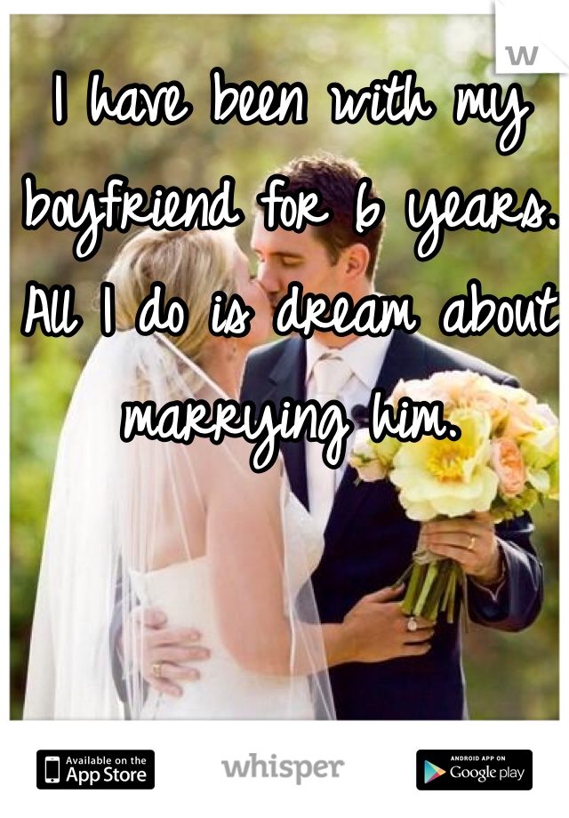 I have been with my boyfriend for 6 years. All I do is dream about marrying him. 