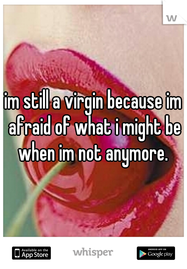 im still a virgin because im afraid of what i might be when im not anymore. 