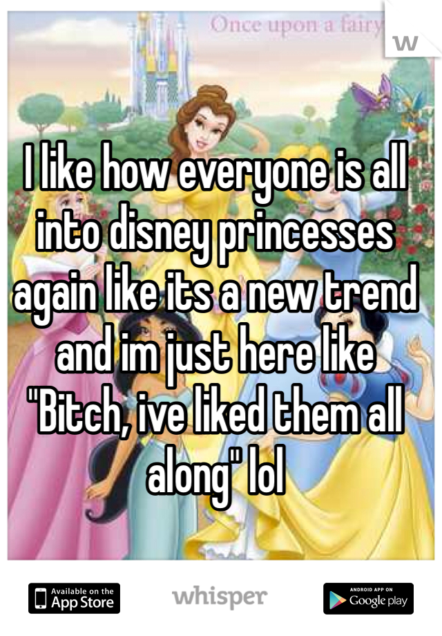 I like how everyone is all into disney princesses again like its a new trend and im just here like "Bitch, ive liked them all along" lol