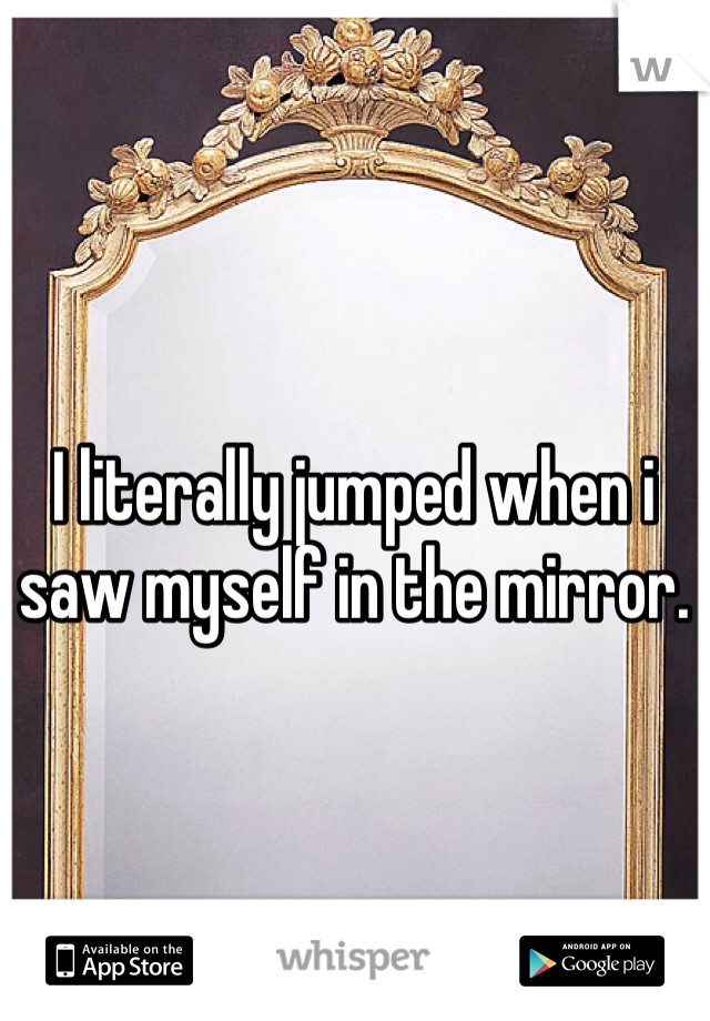 I literally jumped when i saw myself in the mirror. 