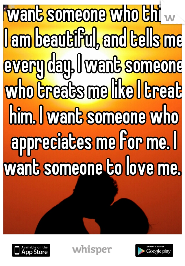 I want someone who thinks I am beautiful, and tells me every day. I want someone who treats me like I treat him. I want someone who appreciates me for me. I want someone to love me. 