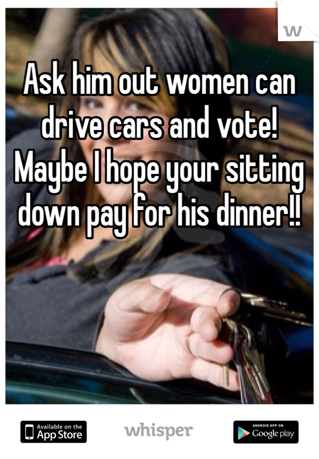 Ask him out women can drive cars and vote! Maybe I hope your sitting down pay for his dinner!! 