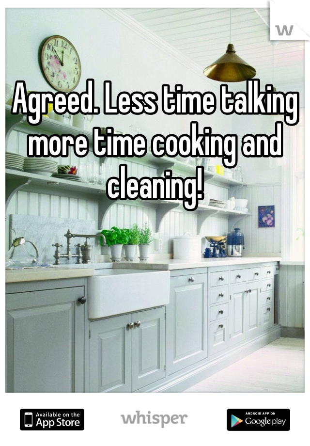 Agreed. Less time talking more time cooking and cleaning!