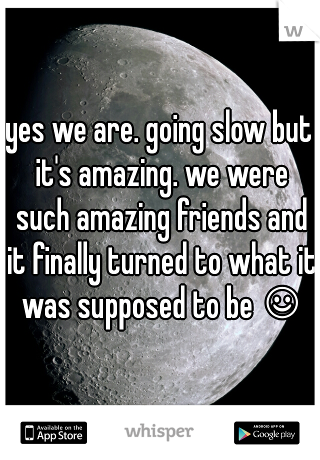 yes we are. going slow but it's amazing. we were such amazing friends and it finally turned to what it was supposed to be ☺