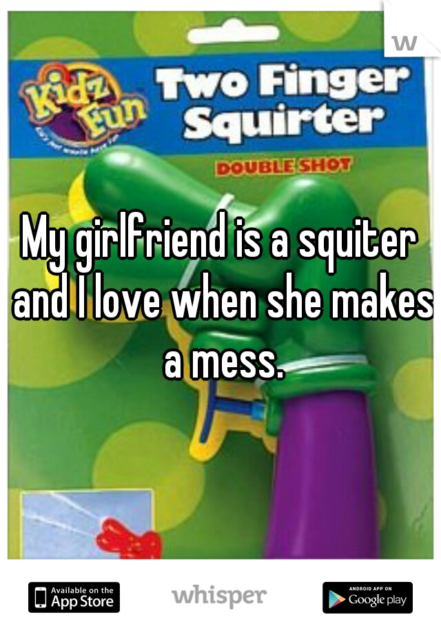 My girlfriend is a squiter and I love when she makes a mess.