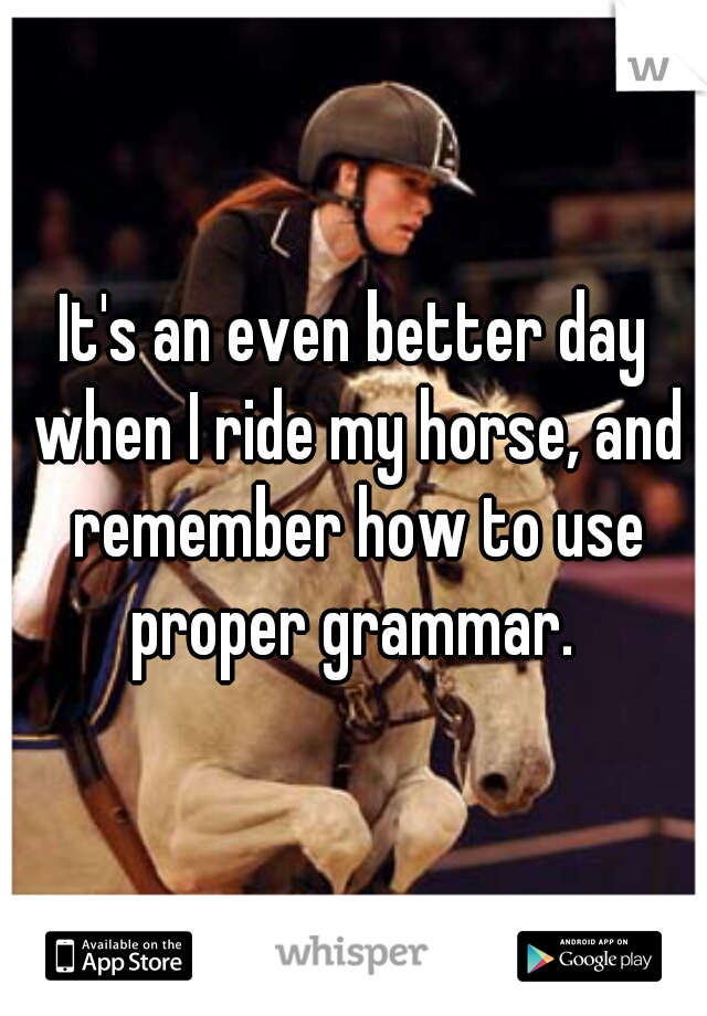 It's an even better day when I ride my horse, and remember how to use proper grammar. 