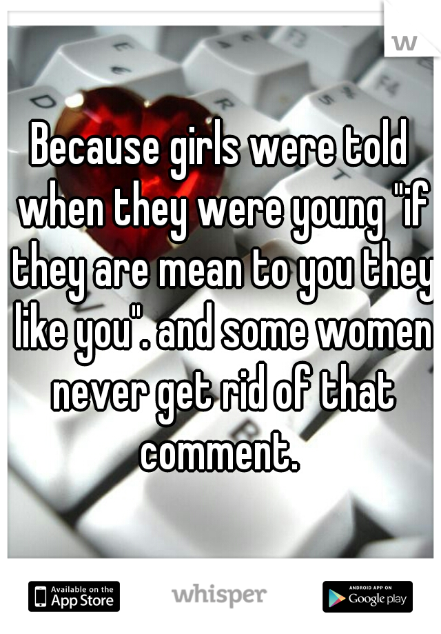 Because girls were told when they were young "if they are mean to you they like you". and some women never get rid of that comment. 