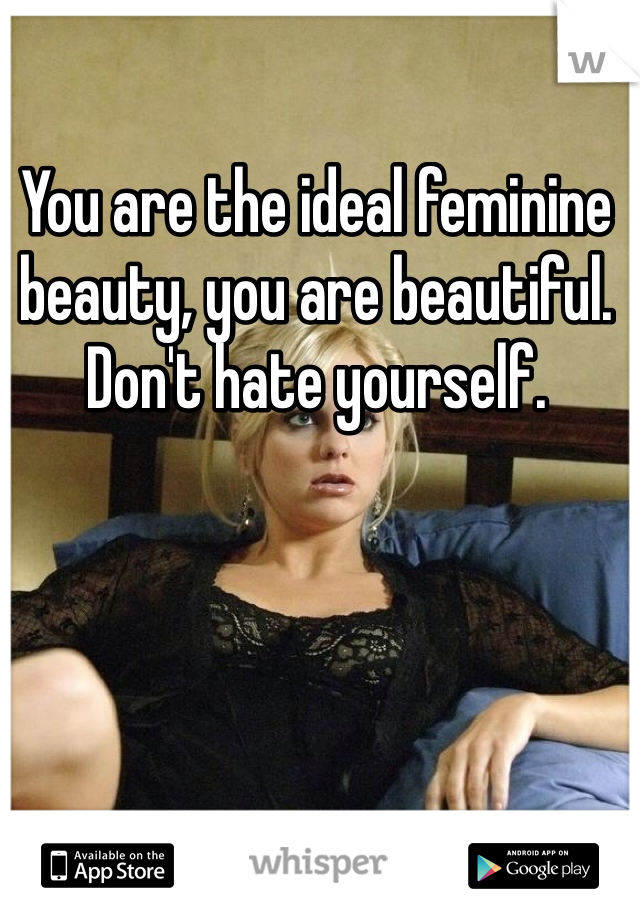 You are the ideal feminine beauty, you are beautiful. Don't hate yourself. 