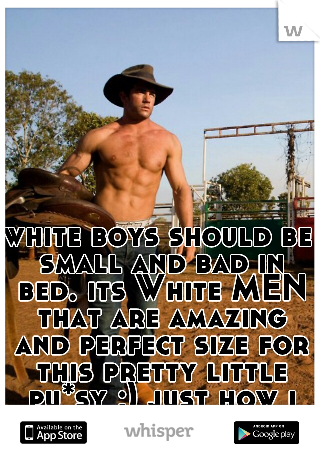 white boys should be small and bad in bed. its White MEN that are amazing and perfect size for this pretty little pu*sy ;) just how i like it 