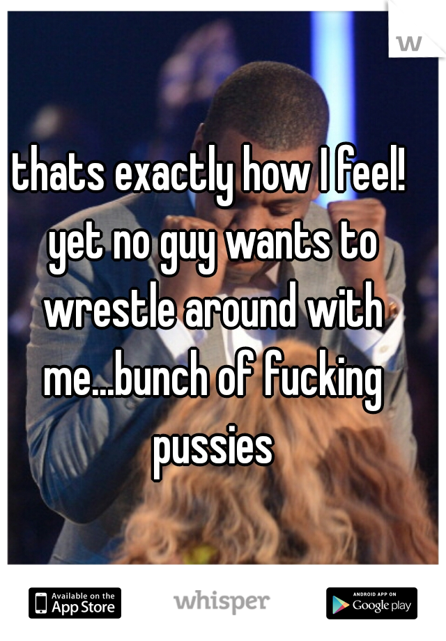 thats exactly how I feel! yet no guy wants to wrestle around with me...bunch of fucking pussies