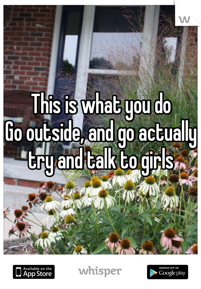 This is what you do
Go outside, and go actually try and talk to girls
