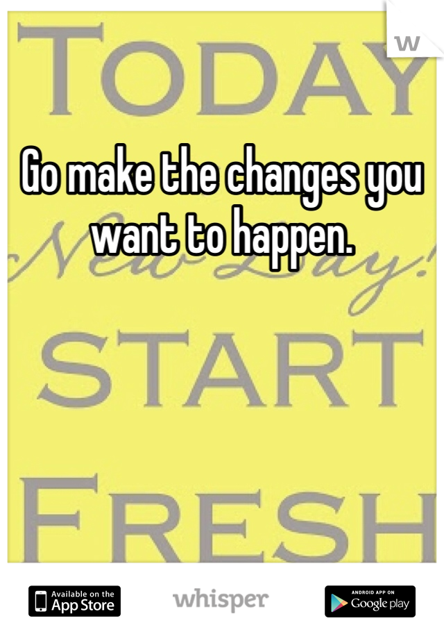 Go make the changes you want to happen. 