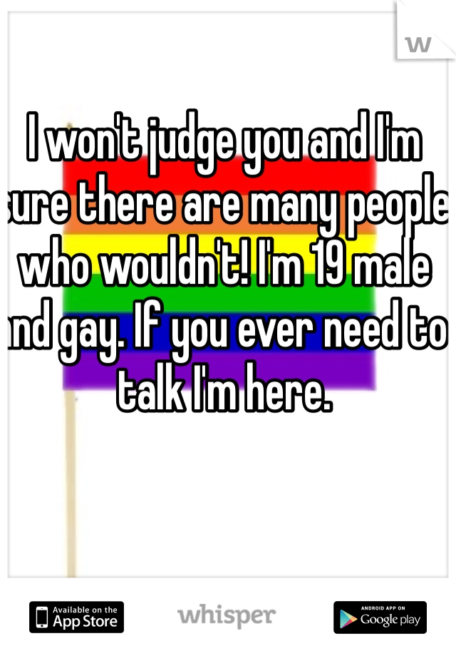I won't judge you and I'm sure there are many people who wouldn't! I'm 19 male and gay. If you ever need to talk I'm here. 
