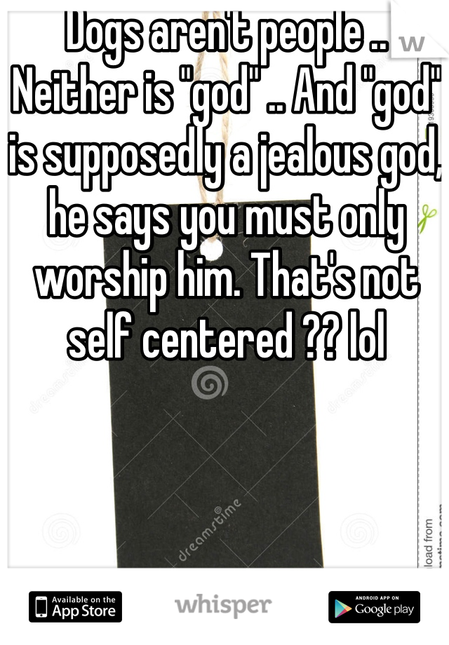 Dogs aren't people .. Neither is "god" .. And "god" is supposedly a jealous god, he says you must only worship him. That's not self centered ?? lol  