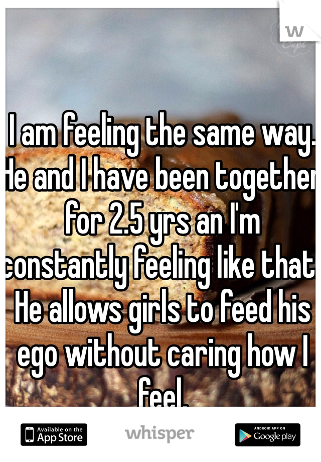 I am feeling the same way. He and I have been together for 2.5 yrs an I'm constantly feeling like that. He allows girls to feed his ego without caring how I feel.