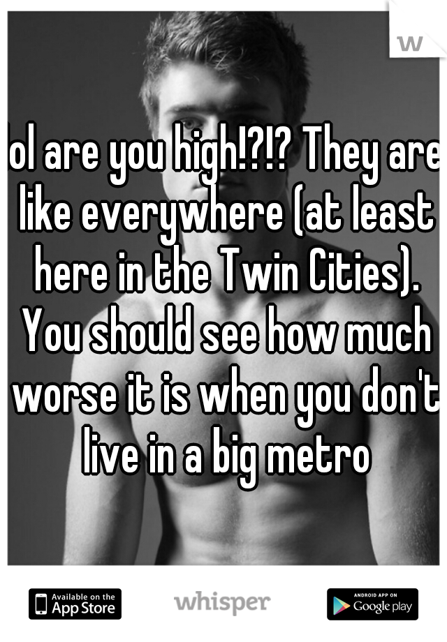 lol are you high!?!? They are like everywhere (at least here in the Twin Cities). You should see how much worse it is when you don't live in a big metro