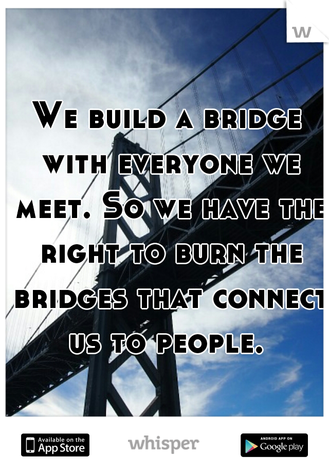We build a bridge with everyone we meet. So we have the right to burn the bridges that connect us to people. 