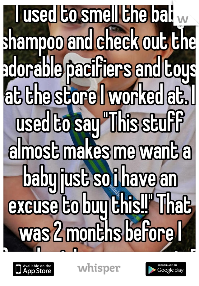 I used to smell the baby shampoo and check out the adorable pacifiers and toys at the store I worked at. I used to say "This stuff almost makes me want a baby just so i have an excuse to buy this!!" That was 2 months before I found out I was pregnant :P 