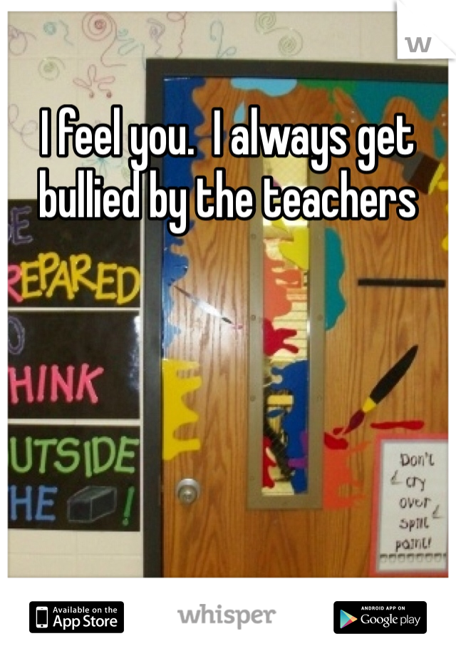 I feel you.  I always get bullied by the teachers 