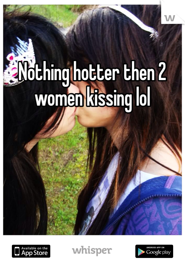 Nothing hotter then 2 women kissing lol