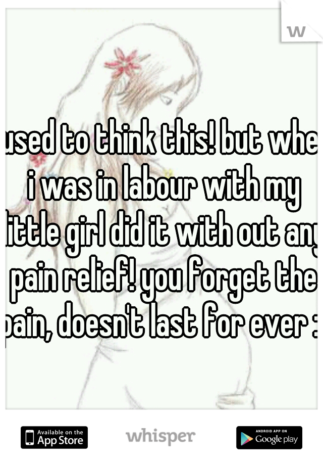 I used to think this! but when i was in labour with my little girl did it with out any pain relief! you forget the pain, doesn't last for ever :)