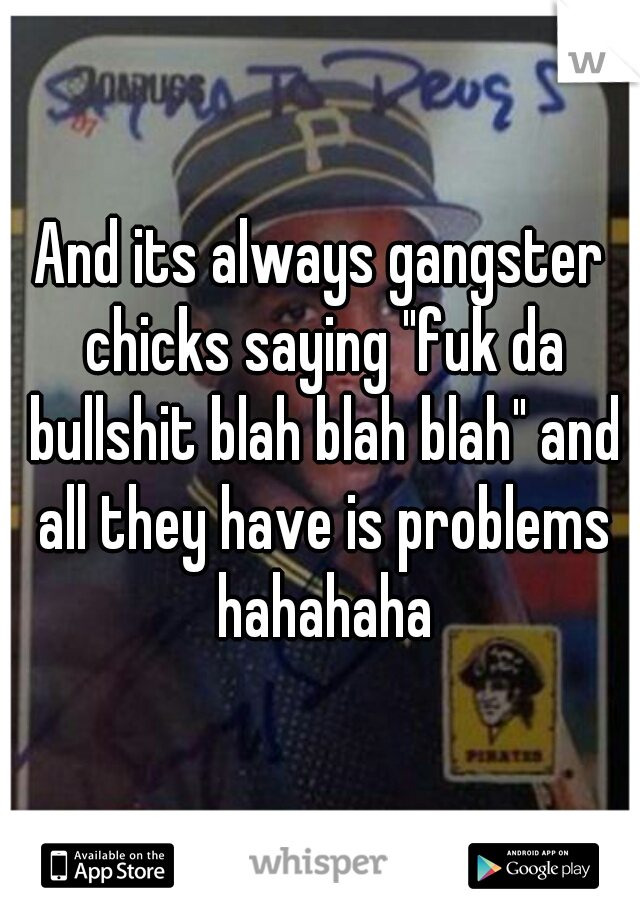 And its always gangster chicks saying "fuk da bullshit blah blah blah" and all they have is problems hahahaha